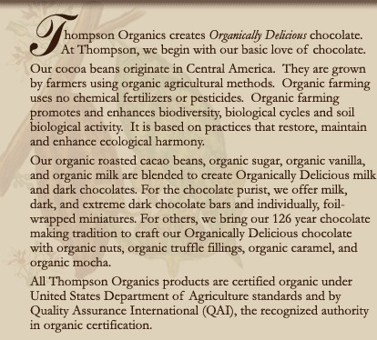 Thompson Organics creates Organically Delicious chocolate. At Thompson, we begin with our basic love of chocolate. Our cocoa beans originate in Central America. They are grown by farmers using organic agricultural methods. Organic farming uses no chemical fertilizers or pesticides. Organic farming promotes and enhances biodiversity, biological cycles and soil biological activity. It is based on practices that restore, maintain and enhance ecological harmony. Our organic roasted cacao beans, organic sugar, organic vanilla, and organic milk are blended to create Organically Delicious milk and dark chocolates. For the chocolate purist, we offer milk, dark, and extreme dark chocolate bars and individually, foil-wrapped miniatures. For others, we bring our 126 year chocolate making tradition to craft our Organically Delicious chocolate with organic nuts, organic truffle fillings, organic caramel, and organic mocha. All Thompson Organics products are certified organic under United States Department of Agriculture standards and by Quality Assurance International (QAI), the recognized authority in organic certification. 